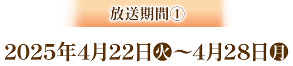 放送期間① 2025年4月22日(火)～4月28日(月)