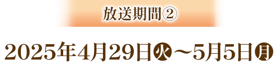 放送期間② 2025年4月29日(火)～5月5日(月)