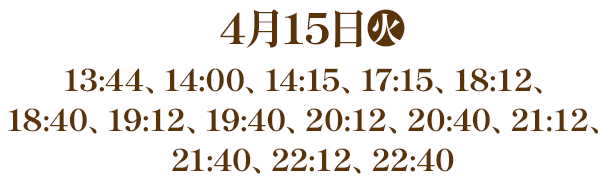 4月15日(火) 13:44、14:00、14:15、17:15、18:12、18:40、19:12、19:40、20:12、20:40、21:12、21:40、22:12、22:40