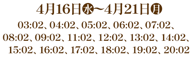 4月16日(水)〜4月21日(月) 03:02、04:02、05:02、06:02、07:02、08:02、09:02、11:02、12:02、13:02、14:02、15:02、16:02、17:02、18:02、19:02、20:02