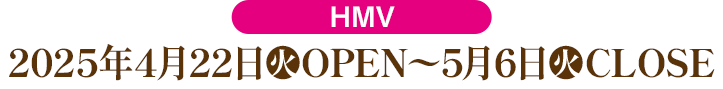 HMV:2025年4月22日(火)OPEN〜5月6日(火)CLOSE