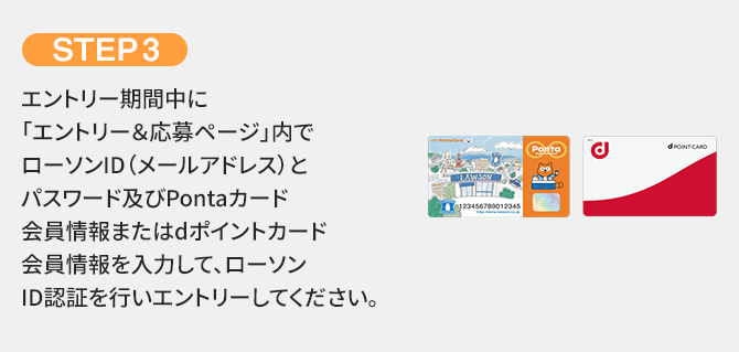 STEP3 エントリー期間中に「エントリー＆応募ページ」内でローソンID（メールアドレス）とパスワード及びPontaカード会員情報またはdポイントカード会員情報を入力して、ローソンID認証を行いエントリーしてください。