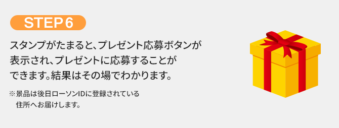 STEP6 スタンプがたまると、プレゼント応募ボタンが表示され、プレゼントに応募することができます。結果はその場でわかります。 ※景品は後日ローソンIDに登録されている住所へお届けします。