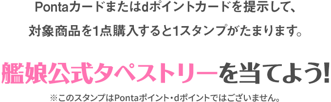 Pontaカード又はdポイントカードを提示して、対象商品を1点購入すると1スタンプがたまります。 艦娘公式タペストリーを当てよう! ※このスタンプはPontaポイント・dポイントではございません。