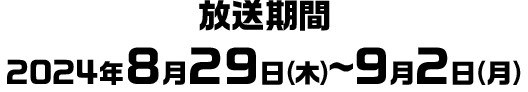 放送期間 2024年8月29日(木)～9月2日(月)