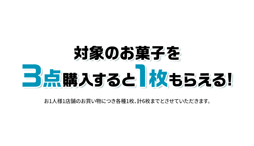 対象のお菓子を3点購入すると1枚もらえる！ お1人様1店舗のお買い物につき各種1枚、計6枚までとさせていただきます。