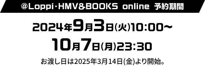 @Loppi・HMV＆BOOKS online 予約期間 2024年9月3日(火)10:00〜10月7日(月)23:30 お渡し日は2025年3月14日(金)より開始。