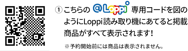 ① こちらの@Loppi専用コードを図のようにLoppi読み取り機にあてると掲載商品がすべて表示されます！ ※予約開始前には商品は表示されません。