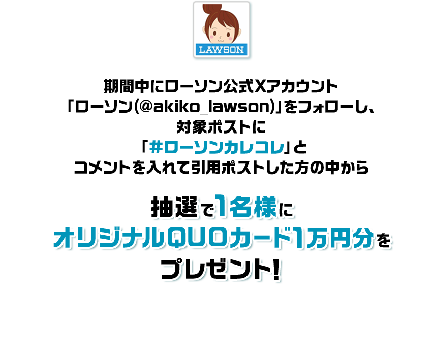 期間中にローソン公式Xアカウント「ローソン(@akiko_lawson)」をフォローし、対象ポストに「#ローソンカレコレ」とコメントを入れて引用ポストした方の中から抽選で1名様にオリジナルQUOカード1万円分をプレゼント!