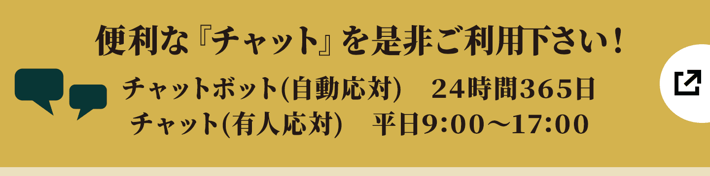 便利な『チャット』を是非ご利用下さい! チャットボット(自動応対) 24時間365日/チャット(有人応対) 平日9:00〜17:00