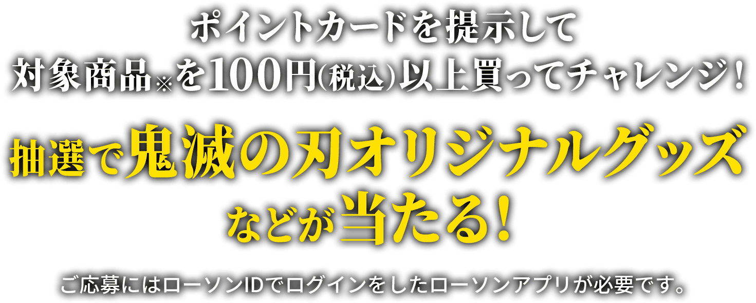 ポイントカードを提示して対象商品※を100円（税込）以上買ってチャレンジ！抽選で鬼滅の刃オリジナルグッズなどが当たる！　ご応募にはローソンIDでログインをしたローソンアプリが必要です。