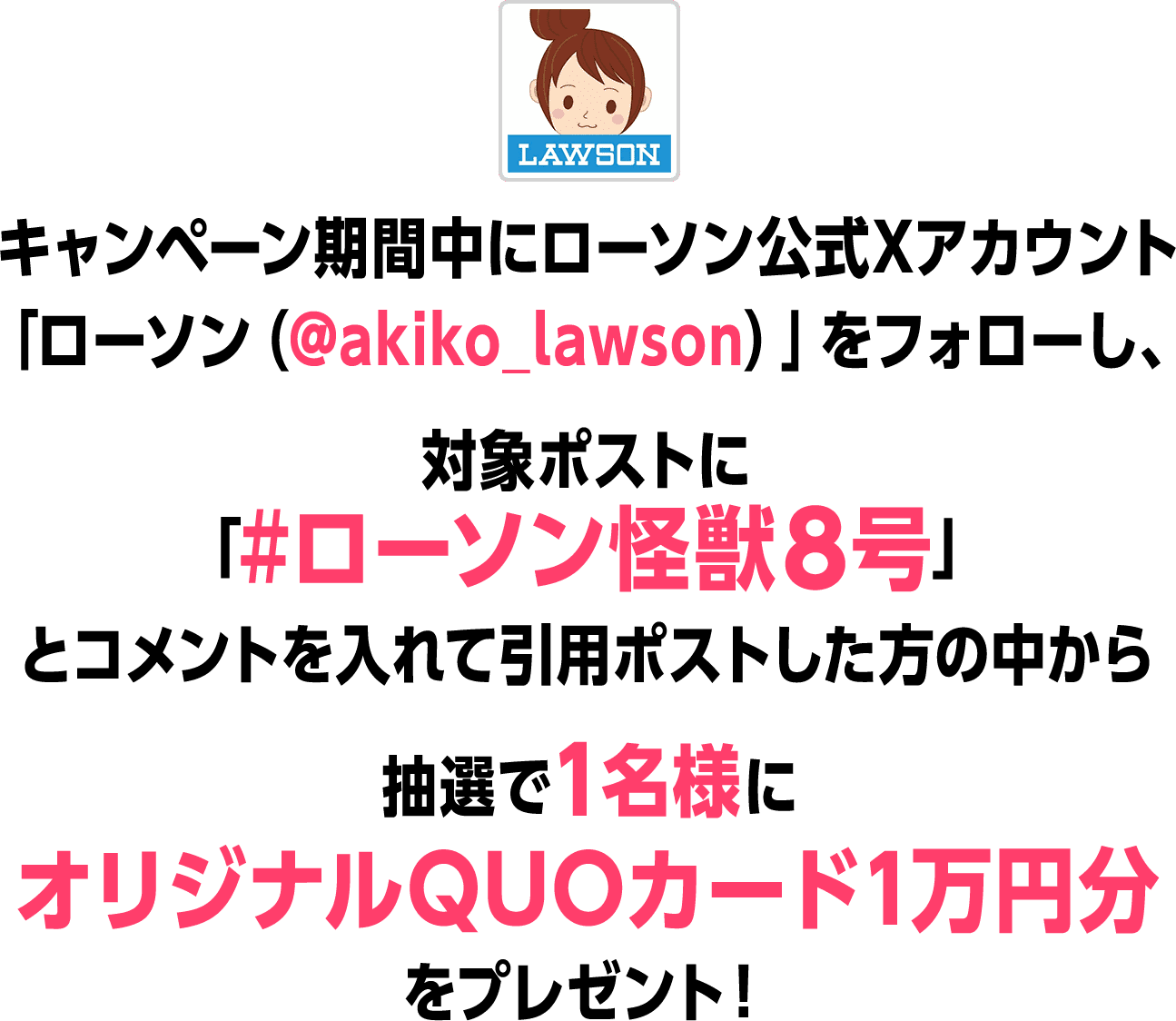 キャンペーン期間中にローソン公式Xアカウント「ローソン（@akiko_lawson）」をフォローし、対象ポストに「#ローソン怪獣８号」とコメントを入れて引用ポストした方の中から抽選で1名様にオリジナルQUOカード1万円分をプレゼント！