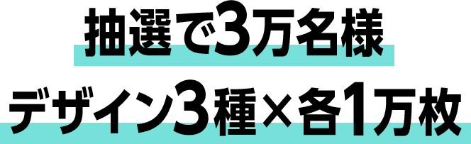 抽選で3万名様 デザイン3種×各1万枚