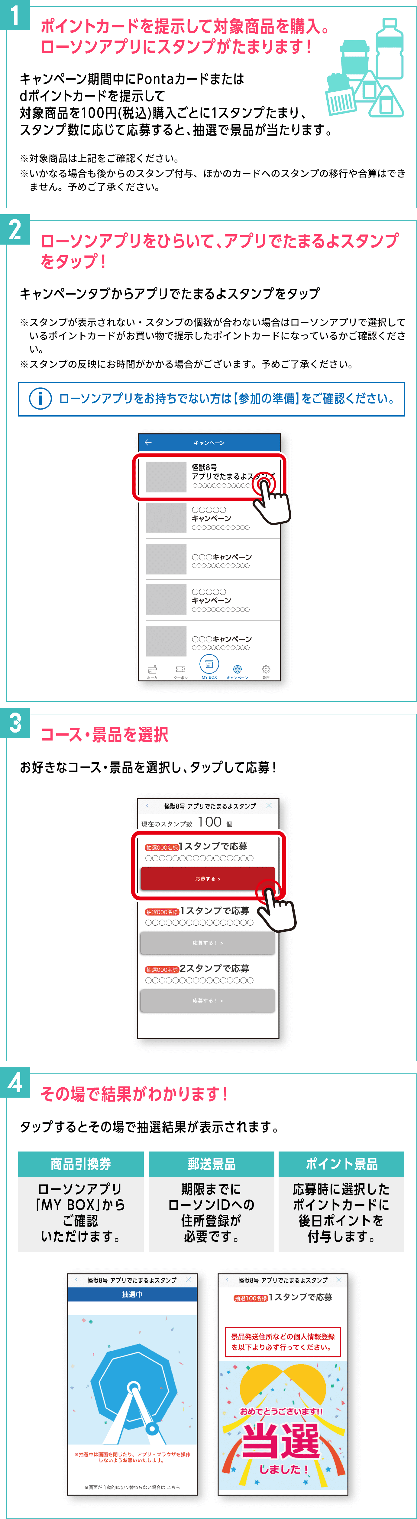 【1.ポイントカードを提示して対象商品を購入。ローソンアプリにスタンプがたまります！】キャンペーン期間中にPontaカードまたはdポイントカードを提示して対象商品を100円(税込)購入ごとに1スタンプたまり、スタンプ数に応じて応募すると、抽選で景品が当たります。 ※対象商品は上記をご確認ください。※いかなる場合も後からのスタンプ付与、ほかのカードへのスタンプの移行や合算はできません。予めご了承ください。／
                      【2.ローソンアプリをひらいて、アプリでたまるよスタンプをタップ！】キャンペーンタブからアプリでたまるよスタンプをタップ ※スタンプが表示されない・スタンプの個数が合わない場合はローソンアプリで選択しているポイントカードがお買い物で提示したポイントカードになっているかご確認ください。※スタンプの反映にお時間がかかる場合がございます。予めご了承ください。＜ローソンアプリをお持ちでない方は【参加の準備】をご確認ください。＞／
                      【3.コース・景品を選択】お好きなコース・景品を選択し、タップして応募！／
                      【4.その場で結果がわかります！】タップするとその場で抽選結果が表示されます。＜商品引換券：ローソンアプリ「MY BOX」からご確認いただけます。＞＜郵送景品：期限までにローソンIDへの住所登録が必要です。＞＜ポイント景品：応募時に選択したポイントカードに後日ポイントを付与します。＞