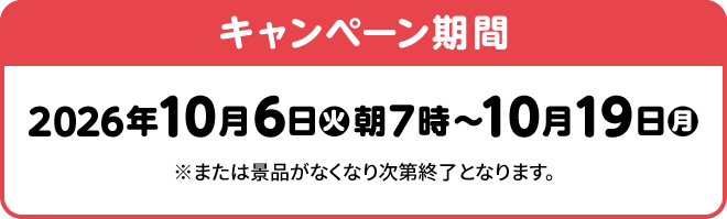 キャンペーン期間 2026年10月6日(火)朝7時～10月19日(月) ※または景品がなくなり次第終了となります。
