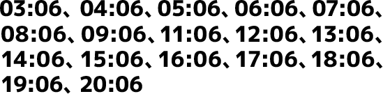 03:06、04:06、05:06、06:06、07:06、08:06、09:06、11:06、12:06、13:06、14:06、15:06、16:06、17:06、18:06、19:06、20:06