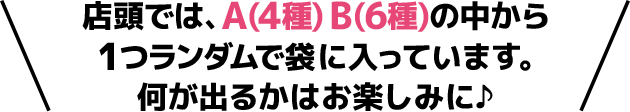 店頭では、A(4種) B(6種)の中から1つランダムで袋に入っています。 何が出るかはお楽しみに♪