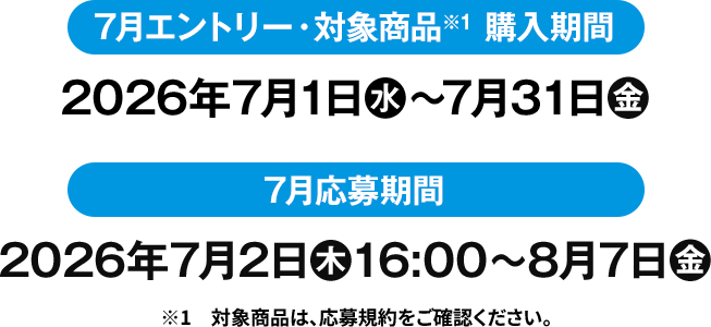 7月エントリー・対象商品※1 購入期間 2026年7月1日(水)〜7月31日(金) 7月応募期間 2026年7月2日(木)16:00〜8月7(金) ※1　対象商品は、応募規約をご確認ください。