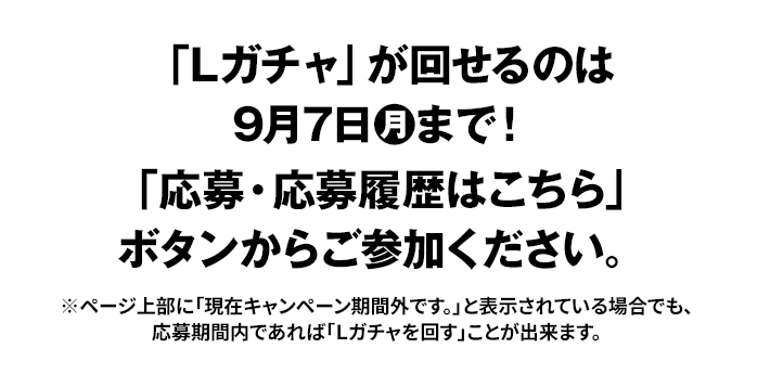 「Lガチャ」が回せるのは9月7日(月)まで！ 「応募・応募履歴はこちら」ボタンからご参加ください。 ※ページ上部に「現在キャンペーン期間外です。」と表示されている場合でも、応募期間内であれば「Lガチャを回す」ことが出来ます。
