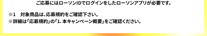 ご応募にはローソンIDでログインをしたローソンアプリが必要です。 ※1　対象商品は、応募規約をご確認下さい。 ※詳細は「応募規約」の「1.本キャンペーン概要」をご確認ください。