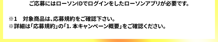 ご応募にはローソンIDでログインをしたローソンアプリが必要です。 ※1　対象商品は、応募規約をご確認下さい。 ※詳細は「応募規約」の「1.本キャンペーン概要」をご確認ください。