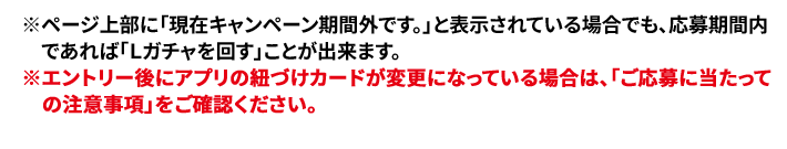 ※ページ上部に「現在キャンペーン期間外です。」と表示されている場合でも、応募期間内であれば「Ｌガチャを回す」ことが出来ます。 ※エントリー後にアプリの紐づけカードが変更になっている場合は、「ご応募に当たっての注意事項」をご確認ください。