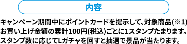 内容 キャンペーン期間中にポイントカードを提示して、対象商品(※1)お買い上げ金額の累計100円(税込)ごとに1スタンプたまります。スタンプ数に応じてLガチャを回すと抽選で景品が当たります。