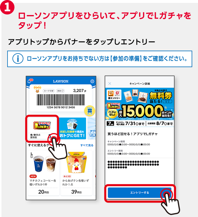 1 ローソンアプリをひらいて、アプリでLガチャをタップ！ アプリトップからバナーをタップしエントリー ローソンアプリをお持ちでない方は【参加の準備】をご確認ください。