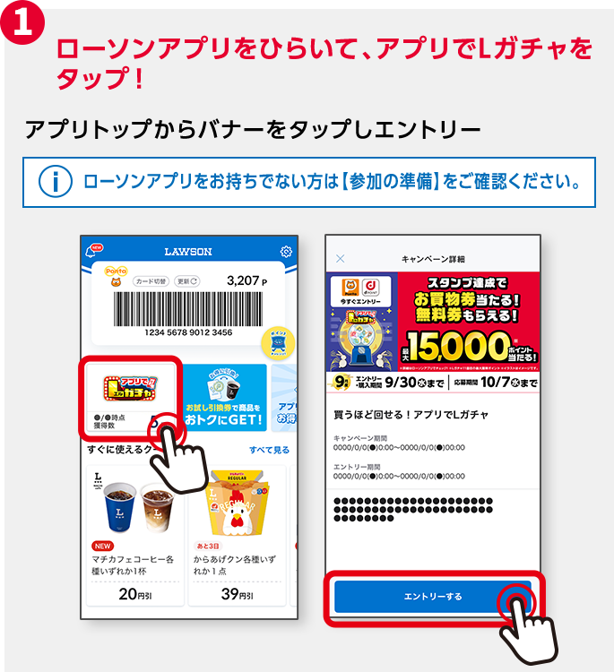 1 ローソンアプリをひらいて、アプリでLガチャをタップ！ アプリトップからバナーをタップしエントリー ローソンアプリをお持ちでない方は【参加の準備】をご確認ください。