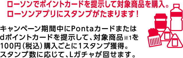 ローソンでポイントカードを提示して対象商品を購入。 ローソンアプリにスタンプがたまります！ キャンペーン期間中にPontaカードまたはdポイントカードを提示して、対象商品※1を100円(税込)購入ごとに1スタンプ獲得。スタンプ数に応じて、Lガチャが回せます。