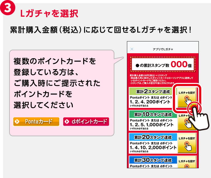 3 Lガチャを選択 累計購入金額（税込）に応じて回せるLガチャを選択！ 複数のポイントカードを登録している方は、ご購入時にご提示されたポイントカードを選択してください