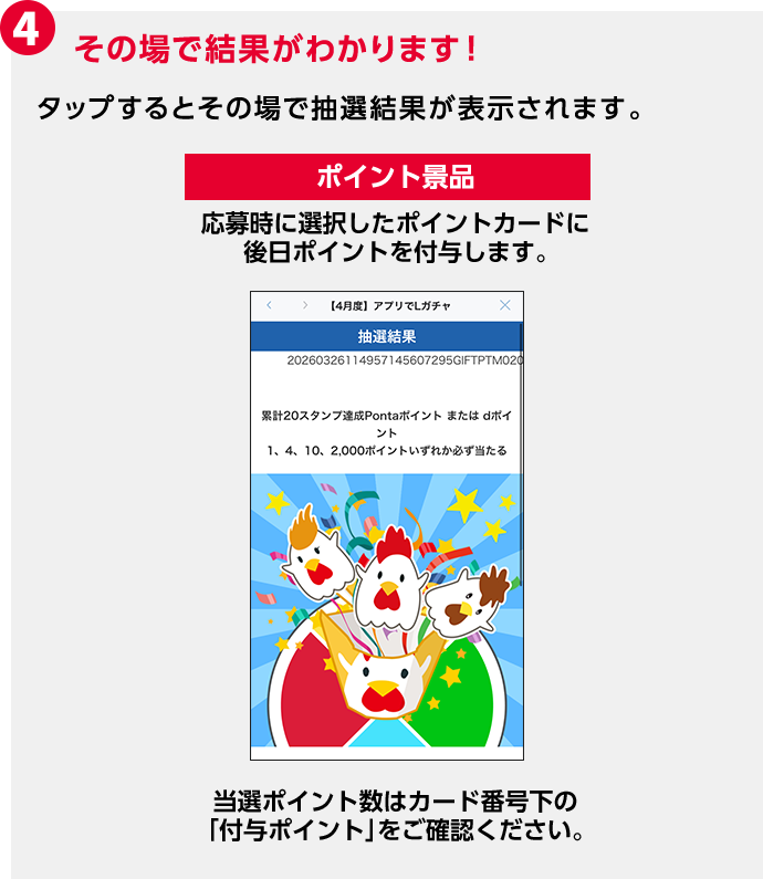 4 その場で結果がわかります！ タップするとその場で抽選結果が表示されます。 ポイント景品 応募時に選択したポイントカードに後日ポイントを付与します。 当選ポイント数はカード番号下の「付与ポイント」をご確認ください。