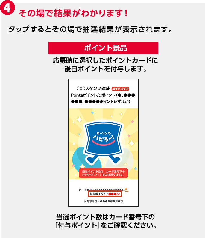 4 その場で結果がわかります！ タップするとその場で抽選結果が表示されます。 ポイント景品 応募時に選択したポイントカードに後日ポイントを付与します。 当選ポイント数はカード番号下の「付与ポイント」をご確認ください。