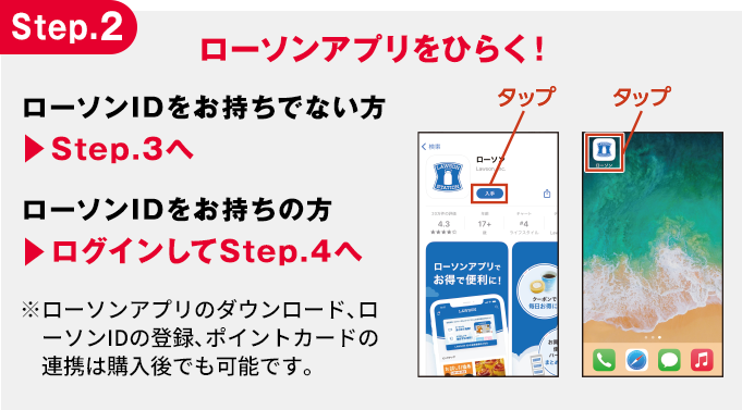 Step.2 ローソンアプリをひらく！ ローソンIDをお持ちでない方 ▶︎Step.3へ ローソンIDをお持ちの方 ▶︎ログインしてStep.4へ ※ローソンアプリのダウンロード､ローソンIDの登録､ポイントカードの連携は購入後でも可能です。