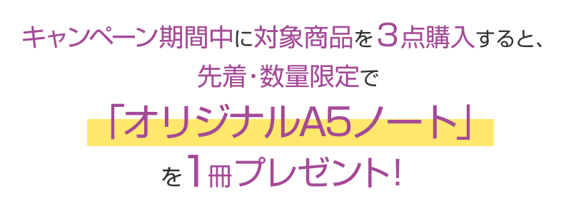 キャンペーン期間中に対象商品を3点購入すると、先着・数量限定で「オリジナルA5ノート」を1冊プレゼント!