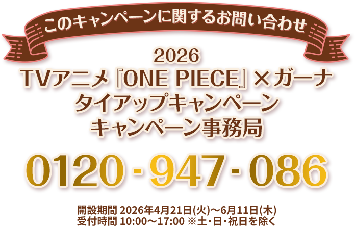 このキャンペーンに関するお問い合わせ 2026 TVアニメ『ONE PIECE』×ガーナ タイアップキャンペーン キャンペーン事務局 0120-947-086 開設期間 2026年4月21日(火)～6月11日(木) 受付時間 10:00～17:00 ※土・日・祝日を除く