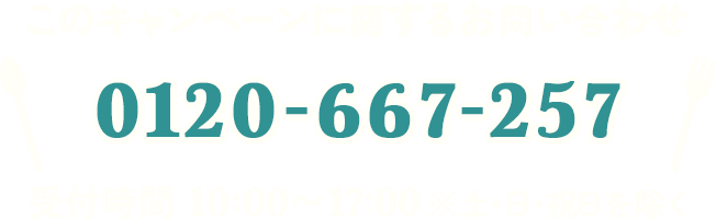 このキャンペーンに関するお問い合わせ 0120-667-257 受付時間 10:00～17:00 ※土・日・祝日を除く