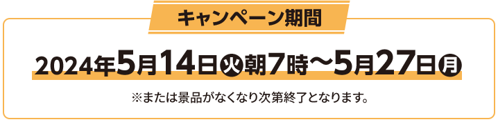 キャンペーン期間 2024年5月14日(火)朝7時〜5月27日(月) ※または景品がなくなり次第終了