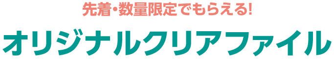 先着・数量限定でもらえる！ オリジナルクリアファイル