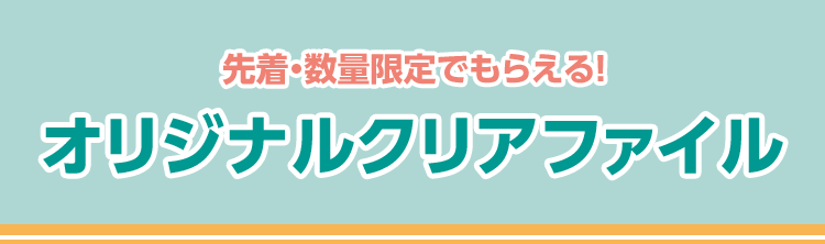 先着・数量限定でもらえる！ オリジナルクリアファイル