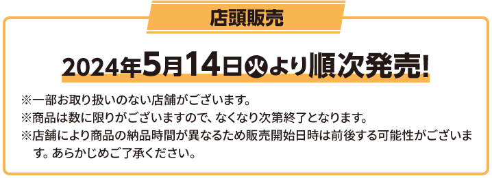 店頭販売 2024年5月14日(火)より順次発売！ ※一部お取り扱いのない店舗がございます。 ※商品は数に限りがございますので、なくなり次第終了となります。 ※店舗により商品の納品時間が異なるため販売開始日時は前後する可能性がございます。 あらかじめご了承ください。