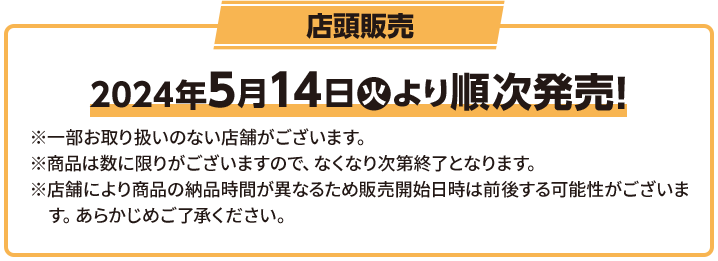 店頭販売 2024年5月14日(火)より順次発売！ ※一部お取り扱いのない店舗がございます。 ※商品は数に限りがございますので、なくなり次第終了となります。 ※店舗により商品の納品時間が異なるため販売開始日時は前後する可能性がございます。 あらかじめご了承ください。