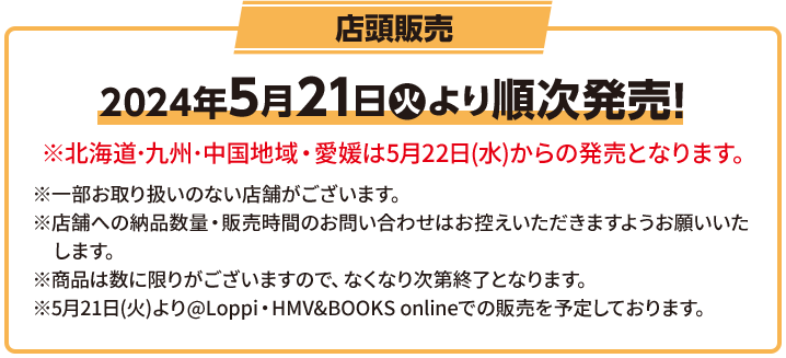 店頭販売 2024年5月21日(火)より順次発売! ※北海道･九州･中国地域・愛媛は5月22日(水)からの発売となります。 ※一部お取り扱いのない店舗がございます。 ※店舗への納品数量・販売時間のお問い合わせはお控えいただきますようお願いいたします。 ※商品は数に限りがございますので、なくなり次第終了となります。 ※5月21日(火)より@Loppi・HMV&BOOKS onlineでの販売を予定しております。