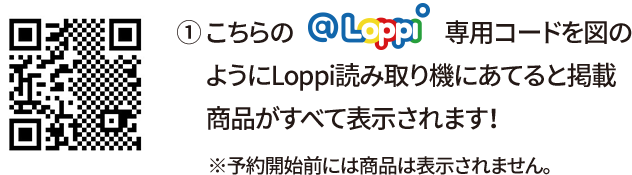 ① こちらの@Loppi専用コードを図のようにLoppi読み取り機にあてると掲載商品がすべて表示されます！ ※予約開始前には商品は表示されません。