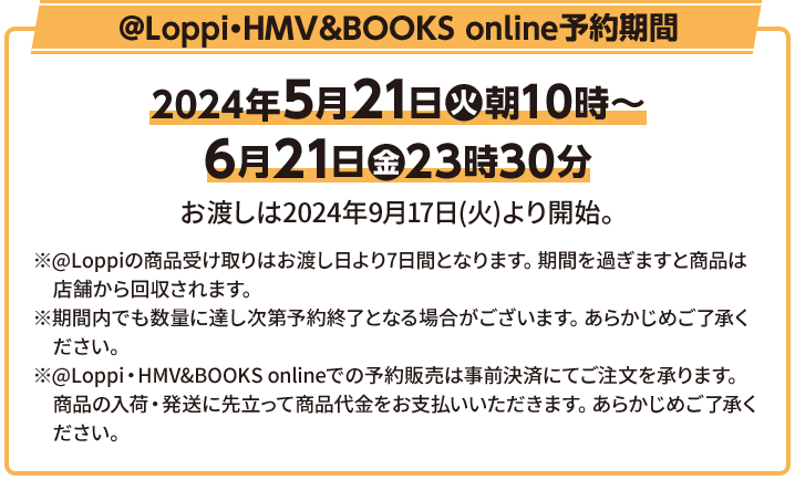 @Loppi・HMV&BOOKS online予約期間 2024年5月21日(火)10時〜6月21日(金) お渡しは2024年9月17日(火)より開始。 ※@Loppiの商品受け取りはお渡し日より7日間となります。期間を過ぎますと商品は店舗から回収されます。 ※期間内でも数量に達し次第予約終了となる場合がございます。あらかじめご了承ください。 ※@Loppi・HMV&BOOKS onlineでの予約販売は事前決済にてご注文を承ります。商品の入荷・発送に先立って商品代金をお支払いいただきます。あらかじめご了承ください。