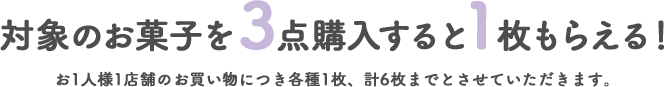 対象のお菓子を3点購入すると1枚もらえる! お1人様1店舗のお買い物につき各種1枚、計6枚までとさせていただきます。