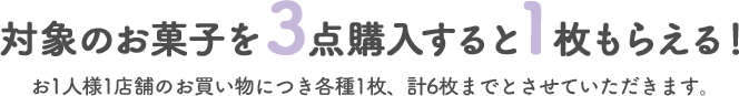 対象のお菓子を3点購入すると1枚もらえる! お1人様1店舗のお買い物につき各種1枚、計6枚までとさせていただきます。