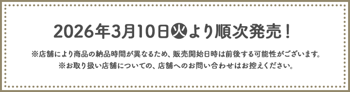 2026年3月10日(火)より順次発売！ ※店舗により商品の納品時間が異なるため、販売開始日時は前後する可能性がございます。 ※お取り扱い店舗についての、店舗へのお問い合わせはお控えください。