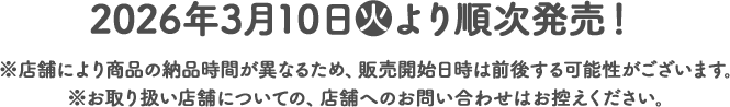 2026年3月10日(火)より順次発売！ ※店舗により商品の納品時間が異なるため、販売開始日時は前後する可能性がございます。 ※お取り扱い店舗についての、店舗へのお問い合わせはお控えください。