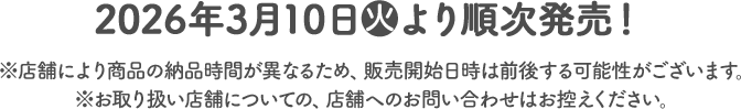 2026年3月10日(火)より順次発売！ ※店舗により商品の納品時間が異なるため、販売開始日時は前後する可能性がございます。 ※お取り扱い店舗についての、店舗へのお問い合わせはお控えください。